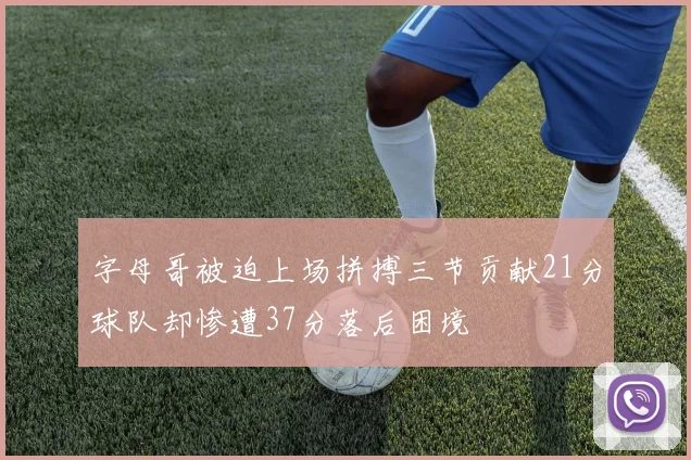 字母哥被迫上场拼搏三节贡献21分球队却惨遭37分落后困境