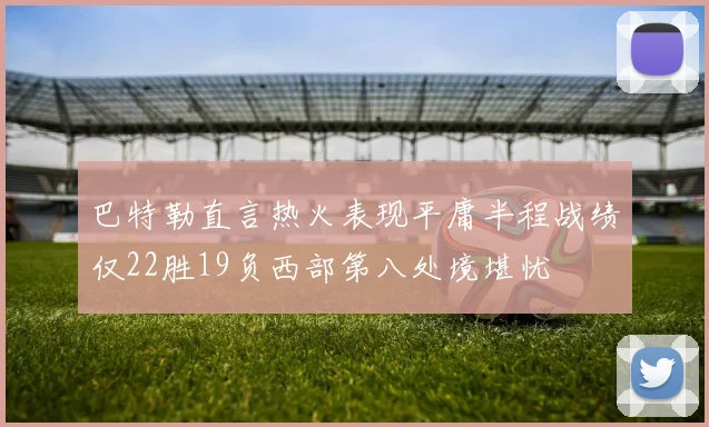 巴特勒直言热火表现平庸半程战绩仅22胜19负西部第八处境堪忧