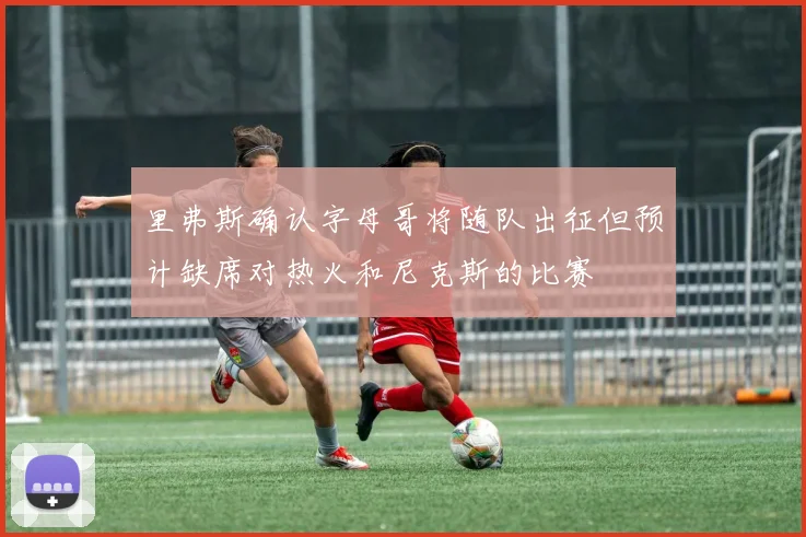里弗斯确认字母哥将随队出征但预计缺席对热火和尼克斯的比赛