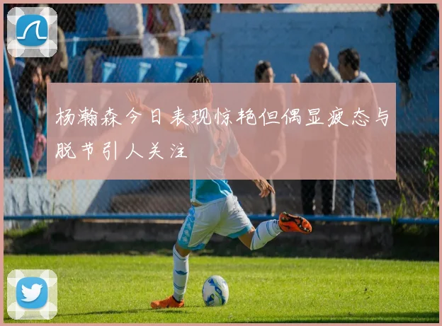 杨瀚森今日表现惊艳但偶显疲态与脱节引人关注