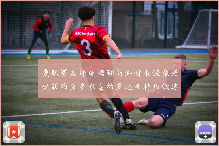 曼联赛后评分揭晓乌加特表现最差仅获两分多尔古约罗达洛特均低迷仅得四分
