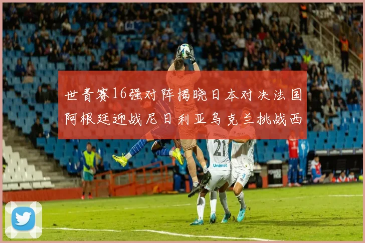 世青赛16强对阵揭晓日本对决法国阿根廷迎战尼日利亚乌克兰挑战西班牙