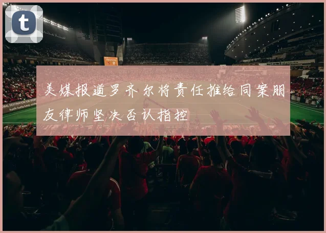 美媒报道罗齐尔将责任推给同案朋友律师坚决否认指控