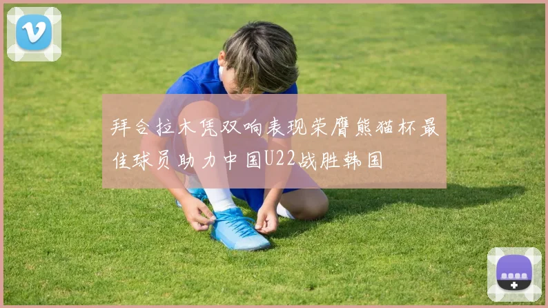 拜合拉木凭双响表现荣膺熊猫杯最佳球员助力中国U22战胜韩国