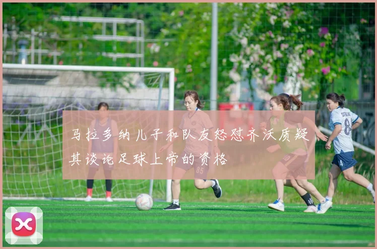 马拉多纳儿子和队友怒怼齐沃质疑其谈论足球上帝的资格