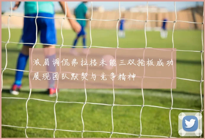 浓眉调侃弗拉格未能三双抢板成功展现团队默契与竞争精神