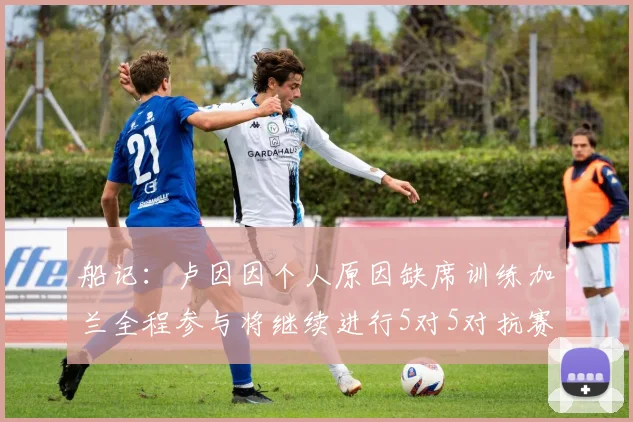 船记：卢因因个人原因缺席训练加兰全程参与将继续进行5对5对抗赛