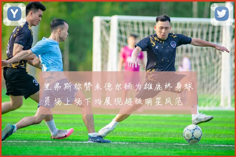 里弗斯称赞米德尔顿为雄鹿终身球员场上场下均展现超级明星风范