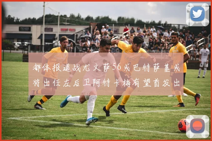都体报道战尤文萨56或巴特萨基或将出任左后卫阿特卡梅有望首发出战