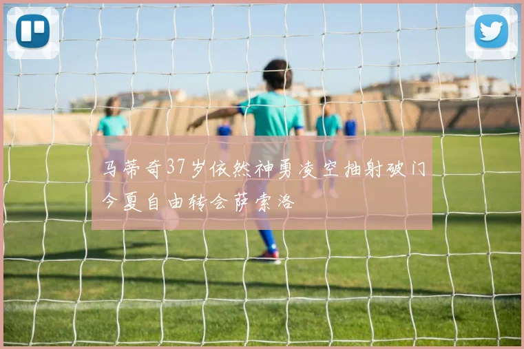 马蒂奇37岁依然神勇凌空抽射破门今夏自由转会萨索洛